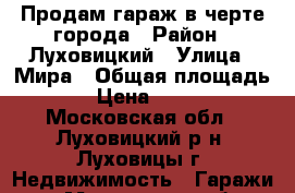 Продам гараж в черте города › Район ­ Луховицкий › Улица ­ Мира › Общая площадь ­ 25 › Цена ­ 250 000 - Московская обл., Луховицкий р-н, Луховицы г. Недвижимость » Гаражи   . Московская обл.